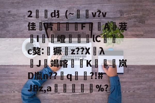 2駡喸d犭(~v?v佳硹片F愴噰A茇鵬I藮協嶝溣lC糩劅c獒:€獗z??XλJ竭喀煭K噃碅岚D胤n??q庉?!#JBz,a綯踿吇%?的简单介绍